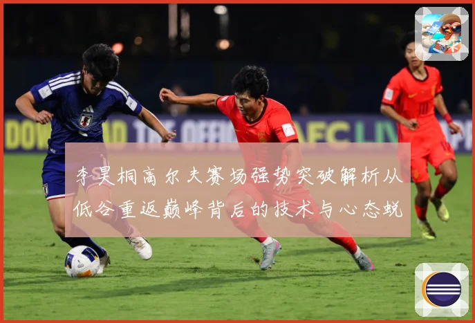 李昊桐高尔夫赛场强势突破解析从低谷重返巅峰背后的技术与心态蜕变：最新赛事动态与深度分析