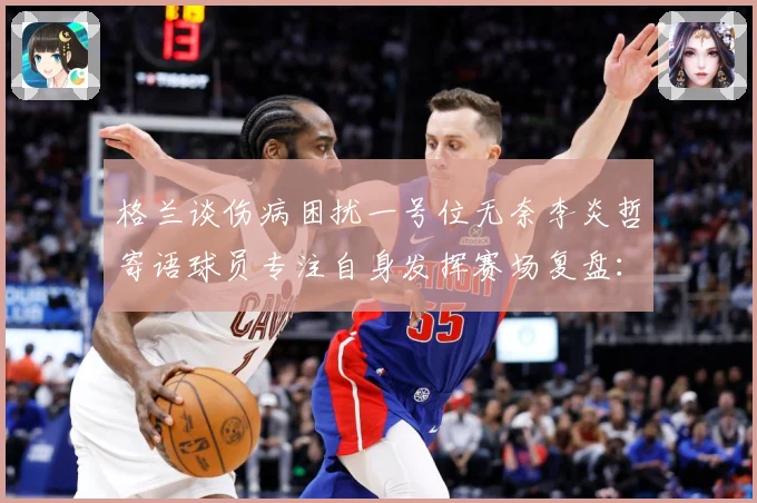 格兰谈伤病困扰一号位无奈李炎哲寄语球员专注自身发挥赛场复盘：最新赛事动态与深度分析