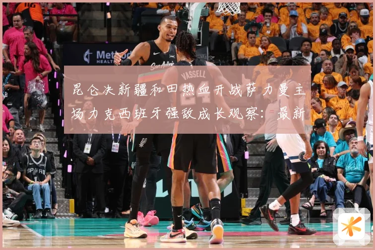 昆仑决新疆和田热血开战萨力曼主场力克西班牙强敌成长观察：最新赛事动态与深度分析