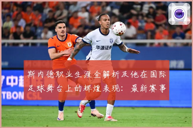 斯内德职业生涯全解析及他在国际足球舞台上的辉煌表现：最新赛事动态与深度分析
