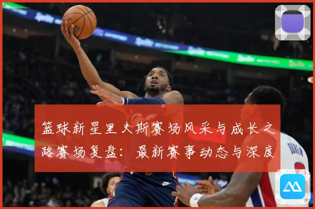 篮球新星里夫斯赛场风采与成长之路赛场复盘：最新赛事动态与深度分析