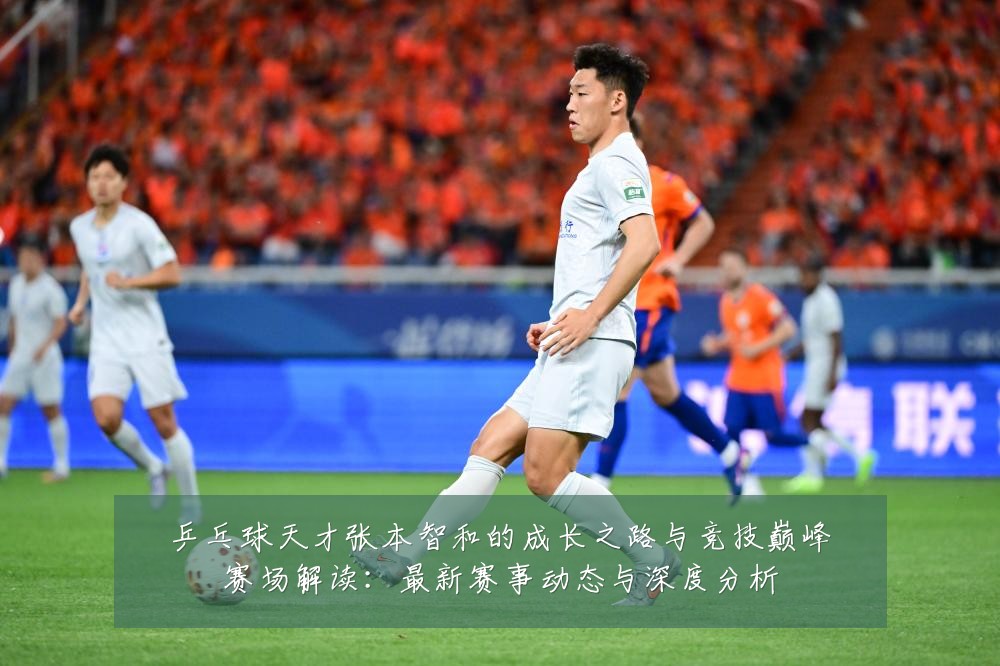 乒乓球天才张本智和的成长之路与竞技巅峰赛场解读:最新赛事动态与深度分析