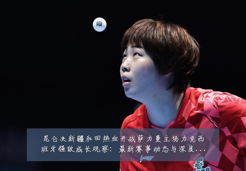 昆仑决新疆和田热血开战萨力曼主场力克西班牙强敌成长观察:最新赛事动态与深度分析