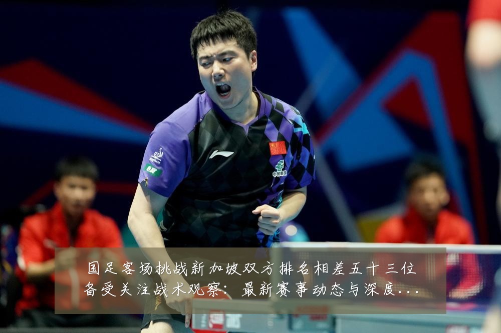 国足客场挑战新加坡双方排名相差五十三位备受关注战术观察：最新赛事动态与深度分析