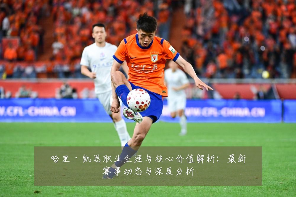 哈里·凯恩职业生涯与核心价值解析:最新赛事动态与深度分析